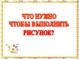 ЧТО НУЖНО ЧТОБЫ ВЫПОЛНИТЬ РИСУНОК?