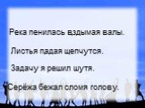 Река пенилась вздымая валы. Листья падая шепчутся. Задачу я решил шутя. Серёжа бежал сломя голову.