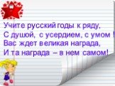 Учите русский годы к ряду, С душой, с усердием, с умом ! Вас ждет великая награда, И та награда – в нем самом!