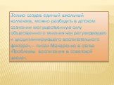 «Только создав единый школьный коллектив, можно разбудить в детском сознании могущественную силу общественного мнения как регулирующего и дисциплинирующего воспитательного фактора»,— писал Макаренко в статье «Проблемы воспитания в советской школе».