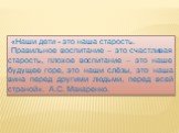 «Наши дети - это наша старость. Правильное воспитание – это счастливая старость, плохое воспитание – это наше будущее горе, это наши слёзы, это наша вина перед другими людьми, перед всей страной». А.С. Макаренко.