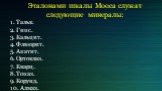 Эталонами шкалы Мооса служат следующие минералы: 1. Тальк. 2. Гипс. 3. Кальцит. 4. Флюорит. 5. Апатит. 6. Ортоклаз. 7. Кварц. 8.Toпаз. 9. Корунд. 10. Алмаз.