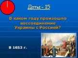 Даты - 15. В каком году произошло воссоединение Украины с Россией? В 1653 г.