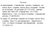 Решение. а) извлеченная стандартная деталь, очевидно, не могла быть утеряна; могла быть потеряна любая из остальных 30 деталей (21+10-1=30), причем среди них было 20 стандартных (21-1=20). Вероятность того, что была потеряна стандартная деталь, Р=20/30=2/3. б) среди 30 деталей, каждая из которых мог