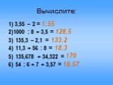 Вычислите: 1) 3,55 – 2 = 2)1000 : 8 + 3,5 = 3) 135,3 – 2,1 = 4) 11,3 + 56 : 8 = 5) 135,678 + 34,322 = 6) 54 : 6 + 7 + 3,57 =. 1,55 128,5 133,2 18,3 18,57 170