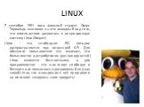 LINUX. 7 сентября 1991 года финский студент Линус Торвальдс выложил в сети исходный код того, что впоследствии развилось в операционную систему Linux (Линукс). Linux – это свободное ПО, которое распространяется под лицензией GPL. Для обычного пользователя это означает, что большинство дистрибутивов 