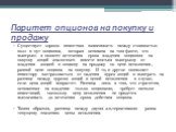 Паритет опционов на покупку и продажу. Существует хорошо известная зависимость между стоимостью колл и пут-опционов, которая основана на том факте, что выигрыш в момент истечения срока владения опционом на покупку акций аналогичен вместе взятым выигрышу от владения акцией и опциону на продажу по цен