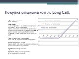 Покупка опциона кол л. Long Call. Прямое создание Лонг Колл А Описание Самая простая и наиболее популярная стратегия. Характеризуется неограниченой возможной прибылью при благоприятном развитии событий на рынке и ограниченым убытком если базовый актив снижается или стоит на месте. Синтетическое созд