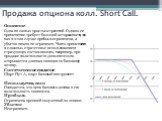 Продажа опциона колл. Short Call. Описание Одна из самых простых стратегий. Однако ее применение требует большой осторожности, так как в этом случае прибыль ограничена, а убыток ничем не ограничен. Часто применяется в сложных стратегиях с использованием страхующих составляющих, например, при продаже