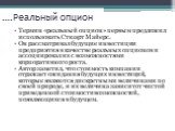 ….Реальный опцион. Термин «реальный опцион» первым предложил использовать Стюарт Майерс. Он рассматривал будущие инвестиции предприятия в качестве реальных опционов и ассоциировал их с возможностями корпоративного роста. Автор заметил, что стоимость компании отражает ожидания будущих инвестиций, кот