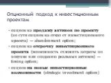 Опционный подход к инвестиционным проектам. опцион на продажу активов по проекту (по сути опцион на отказ от инвестиционного проекта) — abandonment option; опцион на отсрочку инвестиционного проекта (возможность отложить затраты по покупке или созданию реальных активов) — timing option; опцион на но