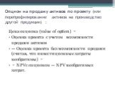 Опцион на продажу активов по проекту (или перепрофилирование активов на производство другой продукции) : Цена опциона (value of option) = Оценка проекта с учетом возможности продажи активов — Оценка проекта без возможности продажи (считая, что инвестиционные затраты необратимы) = = NPVс опционом — N