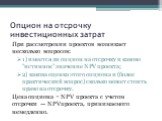 Опцион на отсрочку инвестиционных затрат. При рассмотрении проектов возникает несколько вопросов: 1) имеется ли опцион на отсрочку и каково "истинное" значение NPV проекта; 2) какова оценка этого опциона и (более практический вопрос) сколько может стоить право на отсрочку. Цена опциона = N