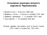 Основные размеры второго паровоза Черепановых. Длина котла — 6 футов (1829 мм) Диаметр котла — 3 фута и 4 дюйма (1016 мм) Диаметр цилиндра — 7,5 дюйма (190,5 мм) Ход поршня — 10 дюймов (254 мм) Второй паровоз мог возить груз в тысячу пудов (16,4 тонн) со скоростью 16,4 км/ч.