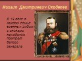 Михаил Дмитриевич Скобелев. В 19 веке в каждой семье военных рядом с иконами находился портрет белого генерала
