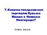 7.Какими товарами вел торговлю Кузьма Минин в Нижнем Новгороде? Ответ: мясом