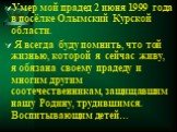Умер мой прадед 2 июня 1999 года в посёлке Олымский Курской области. Я всегда буду помнить, что той жизнью, которой я сейчас живу, я обязана своему прадеду и многим другим соотечественникам, защищавшим нашу Родину, трудившимся. Воспитывающим детей…