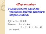 «Ищи ошибку». Ученик 8 класса решил два уравнения. Проверь решение и исправь ошибки. 1)х2 – x - 12 = 0 Решение: D = b2 – 4 ac D = -12 - 4∙1∙(- 12) = - 49 нет корней
