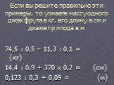 Если вы решите правильно эти примеры, то узнаете массу одного джекфрута в кг, его длину в см и диаметр плода в м. 74,5 : 0,5 – 11,3 : 0,1 = (кг) 14,4 : 0,9 + 370 х 0,2 = (см) 0,123 : 0,3 + 0,09 = (м)