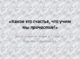 «Какое это счастье, что учим мы причастие!». Урок русского языка в 7 классе. Учитель – Иванова Е.Г.