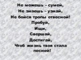 Не можешь – сумей, Не знаешь – узнай, Не бойся тропы отвесной! Пробуй, Ищи, Свершай, Достигай, Чтоб жизнь твоя стала песней!