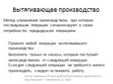 Вытягивающее производство. Метод управления производством, при котором последующие операции сигнализируют о своих потребностях предыдущим операциям Правило любой операции вытягивающего производства: Выполнять только те заказы, которые поступают непосредственно от следующей операции. Если для следующ