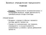 Процесс: Совокупность взаимосвязанных и взаимодействующих видов деятельности, преобразующая входы в выходы. ПРИМЕЧАНИЯ. Входами к процессу обычно являются выходы других процессов. Процессы в организации как правило, планируются и осуществляются в управляемых условиях с целью добавления ценности. Баз