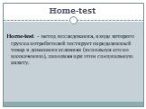 Home-test. Home-test - метод исследования, в ходе которого группа потребителей тестирует определенный товар в домашних условиях (используя его по назначению), заполняя при этом специальную анкету.