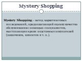 Mystery Shopping. Mystery Shopping - метод маркетинговых исследований, предполагающий оценку качества обслуживания с помощью специалистов, выступающих в роли подставных покупателей (заказчиков, клиентов и т. п.).