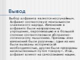 Вывод. Выбор алфавита является неслучайным. Алфавит соответствует ментальности славянского народа. Изменения в алфавите были направлены на упрощение, европеизацию и в большей степени соответствовали абстрактно-логическому мышлению. Причины этих изменений были различны: одни из них были вызваны истор