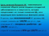 Цель лечения больного АГ - максимальное снижение общего риска сердечно-сосудистой заболеваемости и смертности, которое предполагает не только снижение АД, но и коррекцию всех выявленных факторов риска. В целом, при неосложненной АГ уровень АД следует снижать до 140/90 мм рт.ст., при сочетании АГ с с