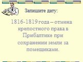 Запишите дату: 1816-1819 года – отмена крепостного права в Прибалтике при сохранении земли за помещиками.