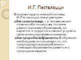 И.Г. Песталоцци. В основе педагогической системы И.Песталоцци лежат две идеи: идея самопомощи, т.е. человек может помочь себе только сам, получив разностороннее образование, он научится и трудится и сможет устроить свою жизнь на разумных началах; идея природосообразности. В обучении необходимо испол