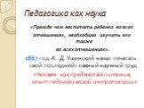 Педагогика как наука. «Прежде чем воспитать ребенка во всех отношениях, необходимо изучить его также во всех отношениях». 1867 год -К. Д. Ушинский начал печатать свой последний главный научный труд «Человек как предмет воспитания, опыт педагогической антропологии»