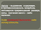 Литота – выражение, содержащее, в противоположность гиперболе, непомерное преуменьшение размера, силы, значения какого – либо явления: Ниже тоненькой былиночки надо голову клонить.