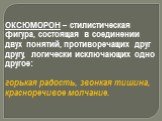 ОКСЮМОРОН – стилистическая фигура, состоящая в соединении двух понятий, противоречащих друг другу, логически исключающих одно другое: горькая радость, звонкая тишина, красноречивое молчание.