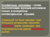 Контекстные антонимы – слова, выполняющие функции антонимов только в конкретном контекстуальном отрывке. Странный он был человек: при большом начальстве звонким соловьем трели разводил, при подчиненных же диким медведем рыкал.