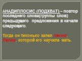 АНАДИПЛОСИС (ПОДХВАТ) – повтор последнего слова(группы слов) предыдущего предложения в начале следующего. Тогда он тихонько запел песню. Песню, которой его научила мать.