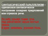 СИНТАКСИЧЕСКИЙ ПАРАЛЛЕЛИЗМ – одинаковое синтаксическое построение соседних предложений или отрезков речи. По небу плывут тощие тучи. Над рекой висят серые клочья тумана. В душе затаилась угрюмая боль.