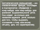 РИТОРИЧЕСКОЕ ОБРАЩЕНИЕ – это стилистическая фигура, состоящая в подчеркнутом обращении к кому-нибудь или чему-нибудь для усиления выразительности речи. Оно служит не столько для названия адресата речи, сколько для того, чтобы выразить отношение к тому или иному объекту, дать его характеристику.