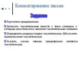 Комментированное письмо. Задание. Прочитать предложения. Записать числительные вместе с теми словами, к которым они относятся, заменяя числительные словами. Определить разряд и падеж числительных. Объяснить правописание числительных. Указать, каким членом предложения является числительное.