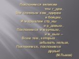 Поклонимся великим тем г_дам, Тем славным ком_ндирам и бойцам, И маршалам стр_ны и р_довым, Поклонимся и мертвым, и ж_вым – Всем тем, которых забывать нельзя, Поклонимся, поклонимся друзья! (М.Львов)