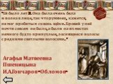 «Ей было лет 30. Она была очень бела и полна в лице, так что румянец, кажется, не мог пробиться сквозь щёки. Бровей у неё почти совсем не было, а были на их местах немного будто припухлые, лоснящиеся полосы с редкими светлыми волосами…». Агафья Матвеевна Пшеницына И.А.Гончаров «Обломов»