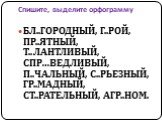 Спишите, выделите орфограмму. БЛ..ГОРОДНЫЙ, Г..РОЙ, ПР..ЯТНЫЙ, Т..ЛАНТЛИВЫЙ, СПР…ВЕДЛИВЫЙ, П..ЧАЛЬНЫЙ, С..РЬЕЗНЫЙ, ГР..МАДНЫЙ, СТ..РАТЕЛЬНЫЙ, АГР..НОМ.