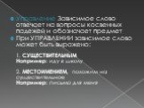 Управление Зависимое слово отвечает на вопросы косвенных падежей и обозначает предмет При УПРАВЛЕНИИ зависимое слово может быть выражено: 1. СУЩЕСТВИТЕЛЬНЫМ Например: иду в школу 2. МЕСТОИМЕНИЕМ, похожим на существительное Например: письмо для меня