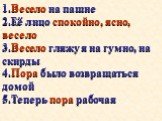 1.Весело на пашне 2.Её лицо спокойно, ясно, весело 3.Весело гляжу я на гумно, на скирды 4.Пора было возвращаться домой 5.Теперь пора рабочая