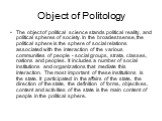 Object of Politology. The object of political science stands political reality, and political spheres of society. In the broadest sense, the political sphere is the sphere of social relations associated with the interaction of the various communities of people - social groups, strata, classes, natio