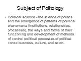 Subject of Politology. Political science - the science of politics and the emergence of patterns of political phenomena (institutions, relationships, processes), the ways and forms of their functioning and development of methods of control political processes of political consciousness, culture, and
