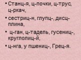 Станц-я, ц-почки, ц-трус, ц-ркач, сестриц-н, глупц-, дисц-плина, ц-ган, ц-тадель, гусениц-, круглолиц-й, ц-нга, у пшениц-, Грец-я.