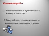 Комментарий – 1. Разъяснительные примечания к какому-н. тексту. 2. Рассуждения, пояснительные и критические замечания о чем-н.